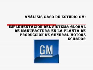 ANÁLISIS CASO DE ESTUDIO GM: IMPLEMENTACIÓN DEL SISTEMA GLOBAL DE MANUFACTURA EN LA PLANTA DE PRODUCCIÓN DE GENERAL MOTORS ECUADOR 