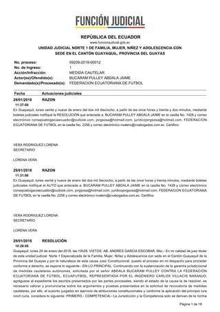 29/01/2018 RAZON
11:37:00
En Guayaquil, lunes veinte y nueve de enero del dos mil dieciocho, a partir de las once horas y treinta y dos minutos, mediante
boletas judiciales notifiqué la RESOLUCIÓN que antecede a: BUCARAM PULLEY ABDALA JAIME en la casilla No. 1428 y correo
electrónico consejoabogaciaecuador@outlook.com, jorgsosa@hotmail.com, juridicojorgsosa@hotmail.com. FEDERACION
ECUATORIANA DE FUTBOL en la casilla No. 2256 y correo electrónico nvalero@cvabogados.com.ec. Certifico:
VERA RODRIGUEZ LORENA
SECRETARIO
LORENA.VERA
29/01/2018 RAZON
11:31:00
En Guayaquil, lunes veinte y nueve de enero del dos mil dieciocho, a partir de las once horas y treinta minutos, mediante boletas
judiciales notifiqué el AUTO que antecede a: BUCARAM PULLEY ABDALA JAIME en la casilla No. 1428 y correo electrónico
consejoabogaciaecuador@outlook.com, jorgsosa@hotmail.com, juridicojorgsosa@hotmail.com. FEDERACION ECUATORIANA
DE FUTBOL en la casilla No. 2256 y correo electrónico nvalero@cvabogados.com.ec. Certifico:
VERA RODRIGUEZ LORENA
SECRETARIO
LORENA.VERA
29/01/2018 RESOLUCIÓN
10:28:00
Guayaquil, lunes 29 de enero del 2018, las 10h28, VISTOS: AB. ANDRES GARCIA ESCOBAR, Msc.- En mi calidad de juez titular
de esta unidad judicial Norte 1 Especializada de la Familia, Mujer, Niñez y Adolescencia con sede en el Cantón Guayaquil de la
Provincia del Guayas y por la naturaleza de esta causa Juez Constitucional, puesto el proceso en mi despacho para proceder
conforme a derecho, se expone lo siguiente.- EN LO PRINCIPAL: Continuando con la sustanciación de la garantía jurisdiccional
de medidas cautelares autónomas, solicitada por el señor ABDALA BUCARAM PULLEY CONTRA LA FEDERACIÓN
ECUATORIANA DE FÚTBOL, ECUAFUTBOL, REPRESENTADA POR EL INGENIERO CARLOS VILLACIS NARANJO,
agréguese al expediente los escritos presentados por las partes procesales; siendo el estado de la causa la de resolver, es
necesario valorar y pronunciarse sobre los argumentos y pruebas presentados en la solicitud de revocatoria de medidas
cautelares, por ello, el suscrito juzgador en ejercicio de atribuciones constitucionales y conforme la aplicación del principio iura
novit curia, considera lo siguiente: PRIMERO.- COMPETENCIA.- La Jurisdicción y la Competencia solo se derivan de la norma
REPÚBLICA DEL ECUADOR
www.funcionjudicial.gob.ec
UNIDAD JUDICIAL NORTE 1 DE FAMILIA, MUJER, NIÑEZ Y ADOLESCENCIA CON
SEDE EN EL CANTÓN GUAYAQUIL, PROVINCIA DEL GUAYAS
No. proceso: 09209-2018-00012
No. de Ingreso: 1
Acción/Infracción: MEDIDA CAUTELAR
Actor(es)/Ofendido(s): BUCARAM PULLEY ABDALA JAIME
Demandado(s)/Procesado(s): FEDERACION ECUATORIANA DE FUTBOL
Fecha Actuaciones judiciales
Página 1 de 18
 