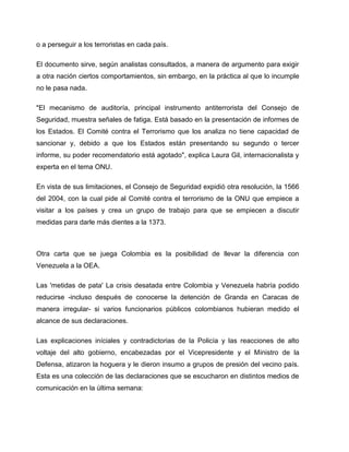 o a perseguir a los terroristas en cada país.

El documento sirve, según analistas consultados, a manera de argumento para exigir
a otra nación ciertos comportamientos, sin embargo, en la práctica al que lo incumple
no le pasa nada.

"El mecanismo de auditoría, principal instrumento antiterrorista del Consejo de
Seguridad, muestra señales de fatiga. Está basado en la presentación de informes de
los Estados. El Comité contra el Terrorismo que los analiza no tiene capacidad de
sancionar y, debido a que los Estados están presentando su segundo o tercer
informe, su poder recomendatorio está agotado", explica Laura Gil, internacionalista y
experta en el tema ONU.

En vista de sus limitaciones, el Consejo de Seguridad expidió otra resolución, la 1566
del 2004, con la cual pide al Comité contra el terrorismo de la ONU que empiece a
visitar a los países y crea un grupo de trabajo para que se empiecen a discutir
medidas para darle más dientes a la 1373.



Otra carta que se juega Colombia es la posibilidad de llevar la diferencia con
Venezuela a la OEA.

Las 'metidas de pata' La crisis desatada entre Colombia y Venezuela habría podido
reducirse -incluso después de conocerse la detención de Granda en Caracas de
manera irregular- si varios funcionarios públicos colombianos hubieran medido el
alcance de sus declaraciones.

Las explicaciones iníciales y contradictorias de la Policía y las reacciones de alto
voltaje del alto gobierno, encabezadas por el Vicepresidente y el Ministro de la
Defensa, atizaron la hoguera y le dieron insumo a grupos de presión del vecino país.
Esta es una colección de las declaraciones que se escucharon en distintos medios de
comunicación en la última semana:
 