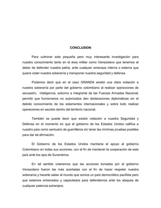 CONCLUSION

      Para culminar esta pequeña pero muy interesante investigación para
nuestro conocimiento tanto en el área militar como Venezolano que tenemos el
deber de defender nuestra patria, ante cualquier amenaza interna o externa que
quiera violar nuestra soberanía y transponer nuestra seguridad y defensa.

      Podemos decir que en el caso GRANDA existió una clara violación a
nuestra soberanía por parte del gobierno colombiano al realizar operaciones de
secuestro, inteligencia, soborno a integrante de las Fuerzas Armadas Nacional,
permitir que funcionarios no autorizados den declaraciones diplomáticas sin el
debido conocimiento de los estamentos internacionales y sobre todo realizar
operaciones en secreto dentro del territorio nacional.

      También se puede decir que existió violación a nuestra Seguridad y
Defensa en el momento en que el gobierno de los Estados Unidos califica a
nuestro país como santuario de guerrilleros sin tener las mínimas pruebas posibles
para dar tal afirmación.

      El Gobierno de los Estados Unidos mantiene el apoyo al gobierno
Colombiano en todas sus acciones, con el fin de mantener la cooperación de este
país ante los ojos de Suramérica.

      En tal sentido creeremos que las acciones tomadas por el gobierno
Venezolano fueron las más acertadas con el fin de hacer respetar nuestra
soberanía y hacerle saber al mundo que somos un país democrático pacifista pero
que estamos entrenados y capacitados para defendernos ante los ataques de
cualquier patencia extranjera.
 