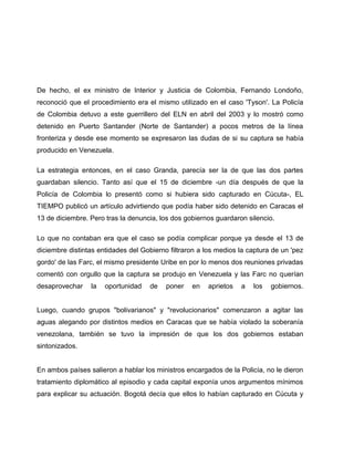De hecho, el ex ministro de Interior y Justicia de Colombia, Fernando Londoño,
reconoció que el procedimiento era el mismo utilizado en el caso 'Tyson'. La Policía
de Colombia detuvo a este guerrillero del ELN en abril del 2003 y lo mostró como
detenido en Puerto Santander (Norte de Santander) a pocos metros de la línea
fronteriza y desde ese momento se expresaron las dudas de si su captura se había
producido en Venezuela.

La estrategia entonces, en el caso Granda, parecía ser la de que las dos partes
guardaban silencio. Tanto así que el 15 de diciembre -un día después de que la
Policía de Colombia lo presentó como si hubiera sido capturado en Cúcuta-, EL
TIEMPO publicó un artículo advirtiendo que podía haber sido detenido en Caracas el
13 de diciembre. Pero tras la denuncia, los dos gobiernos guardaron silencio.

Lo que no contaban era que el caso se podía complicar porque ya desde el 13 de
diciembre distintas entidades del Gobierno filtraron a los medios la captura de un 'pez
gordo' de las Farc, el mismo presidente Uribe en por lo menos dos reuniones privadas
comentó con orgullo que la captura se produjo en Venezuela y las Farc no querían
desaprovechar    la   oportunidad   de    poner   en   aprietos   a   los   gobiernos.


Luego, cuando grupos "bolivarianos" y "revolucionarios" comenzaron a agitar las
aguas alegando por distintos medios en Caracas que se había violado la soberanía
venezolana, también se tuvo la impresión de que los dos gobiernos estaban
sintonizados.


En ambos países salieron a hablar los ministros encargados de la Policía, no le dieron
tratamiento diplomático al episodio y cada capital exponía unos argumentos mínimos
para explicar su actuación. Bogotá decía que ellos lo habían capturado en Cúcuta y
 