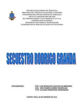 REPUBLICA BOLIVARIANA DE VENEZUELA
         MINISTERIO DEL PODER POPULAR PARA LA DEFENSA
         UNIVERSIDAD MILITAR BOLIVARIANA DE VENEZUELA
                 INSTITUTO UNIVERSITARIO MILITAR
          DE COMUNICACIONES Y ELECTRÓNICA DE LA F.A.N.
                    SUBDIRECCIÓN ACADÉMICA
             DIVISIÓN DE POSTGRADO E INVESTIGACIÓN
        COORDINACIÓN DE ÁREA DE ESTUDIOS DE POSTGRADO




INTEGRANTES:            CAP. LUIS REINALDO CHACON COLMENARES
                        CAP. JOSE RAMON GOMEZ RODRIGUEZ
                        1TTE. JULIANO RODRIGUEZ HERNANDEZ



               FUERTE TIUNA, 08 DE FEBRERO DE 2012.
 