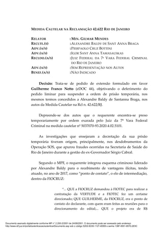 MEDIDA CAUTELAR NA RECLAMAÇÃO 42.622 RIO DE JANEIRO
RELATOR : MIN. GILMAR MENDES
RECLTE.(S) :ALEXANDRE BALDY DE SANT ANNA BRAGA
ADV.(A/S) :PIERPAOLO CRUZ BOTTINI
ADV.(A/S) :IGOR SANT ANNA TAMASAUSKAS
RECLDO.(A/S) :JUIZ FEDERAL DA 7ª VARA FEDERAL CRIMINAL
DO RIO DE JANEIRO
ADV.(A/S) :SEM REPRESENTAÇÃO NOS AUTOS
BENEF.(A/S) :NÃO INDICADO
Decisão: Trata-se de pedido de extensão formulado em favor
Guilherme Franco Netto (eDOC 44), objetivando o deferimento do
pedido liminar para suspender a ordem de prisão temporária, nos
mesmos termos concedidos a Alexandre Baldy de Santanna Braga, nos
autos da Medida Cautelar na Rcl n. 42.622/RJ.
Depreende-se dos autos que o requerente encontra-se preso
temporariamente por ordem exarada pelo Juiz da 7ª Vara Federal
Criminal na medida cautelar nº 5037070-93.2020.4.02.5101.
As investigações que ensejaram a decretação da sua prisão
temporária tiveram origem, principalmente, nos desdobramentos da
Operação SOS, que apurou fraudes ocorridas na Secretaria de Saúde do
Rio de Janeiro durante a gestão do ex-Governador Sérgio Cabral.
Segundo o MPF, o requerente integrou esquema criminoso liderado
por Alexandre Baldy para o recebimento de vantagens ilícitas, tendo
atuado, no ano de 2017, como “ponto de contato”, o elo de intermediação,
dentro da FIOCRUZ:
“... QUE a FIOCRUZ demandou à FIOTEC para realizar a
contratação da VERTUDE e a FIOTEC fez um certame
direcionado; QUE GUILHERME, da FIOCRUZ, era o ponto de
contato do declarante, com quem eram feitas as reuniões para o
direcionamento do edital;... QUE o projeto era de R$
Documento assinado digitalmente conforme MP n° 2.200-2/2001 de 24/08/2001. O documento pode ser acessado pelo endereço
http://www.stf.jus.br/portal/autenticacao/autenticarDocumento.asp sob o código 52D2-8335-1127-4DEB e senha 138F-9551-8570-2E5C
 