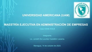 UNIVERSIDAD AMERICANA (UAM)
MAESTRÍA EJECUTIVA EN ADMINISTRACIÓN DE EMPRESAS
Caso HANK KOLB
Integrante:
Lic. Junieth De Lourdes Castellón Lezama.
Managua, 14 de octubre de 2023.
 