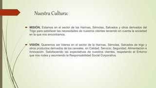 Nuestra Cultura:
 MISIÓN, Estamos en el sector de las Harinas, Sémolas, Salvados y otros derivados del
Trigo para satisfacer las necesidades de nuestros clientes teniendo en cuenta la sociedad
en la que nos encontramos.
 VISIÓN, Queremos ser líderes en el sector de la Harinas, Sémolas, Salvados de trigo y
otros productos derivados de los cereales, en Calidad, Servicio, Seguridad, Alimentación e
Innovación. Satisfaciendo las expectativas de nuestros clientes, respetando el Entorno
que nos rodea y asumiendo la Responsabilidad Social Corporativa.
 
