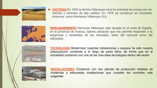  HISTORIA En 1934 la familia Villamayor inició la actividad de producción de
harinas y sémolas de alta calidad. En 1978 se constituyó en Sociedad
Anónima, como Harineras Villamayor S.A.
EMPLAZAMIENTO Harineras Villamayor esta situada en el norte de España,
en la provincia de Huesca, óptima ubicación que nos permite responder a la
exigencias y demandas de los mercados, tanto del nacional como del
extranjero
TECNOLOGIA Modernizar nuestras instalaciones y equipos ha sido nuestra
preocupación constante a lo largo de estos años, de forma que en al
actualidad contamos con una de las mas altas tecnologías dentro del sector
INSTALACIONES Contamos con dos plantas de producción dotadas de
modernas y adecuadas instalaciones que cumplen los controles más
exigentes
 