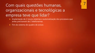 Com quais questões humanas,
organizacionais e tecnológicas a
empresa teve que lidar?
 Implantação de 2 novos sistemas e automatização dos processos que
antes precisavam de 2 telefonemas
 Fim do sistema de quadro de avisos
7
 