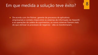 Em que medida a solução teve êxito?
 De acordo com Jim Rohrer, gerente de processos de aplicativos
empresariais e contato-chave entre os sistemas de informação da Haworth
e as operações da cadeia de suprimentos, os novos sistemas fizeram mais
do que otimizar os processos de negócios - eles os transfomaram.
8
 