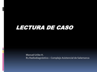 Manuel Uribe H.
R1 Radiodiagnóstico – Complejo Asistencial de Salamanca
LECTURA DE CASO
 