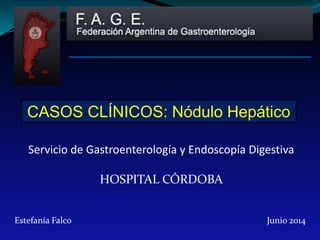 CASOS CLÍNICOS: Nódulo Hepático 
Servicio de Gastroenterología y Endoscopía Digestiva 
HOSPITAL CÓRDOBA 
Estefanía Falco Junio 2014 
 
