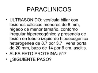 PARACLINICOS ULTRASONIDO: vesícula biliar con lesiones cálcicas menores de 8 mm, hígado de menor tamaño, contorno irregular hiperecogénico y presencia de lesión en lobulo izquierdo hipoecogénica heterogenea de 8.7 por 3.7 , vena porta de 20 mm, bazo de 14 por 6 cm, ascitis. ALFA FETO PROTEINA: 517 ¿SIGUIENTE PASO? 