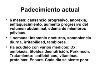 Padecimiento actual 6 meses: cansancio progresivo, anorexia, enflaquecimiento, aumento progresivo del volumen abdominal, edema de miembros pélvicos. 1 semana: insomnio nocturno, somnolencia diurna, irritabilidad, temblores. Ha acudido con varios médicos: Dx: amibiasis, tifoidea,desnutrición, Parkinson. Tratamiento:  antibióticos, vitaminas, proteínas: Ensure. Cada día se siente peor. 