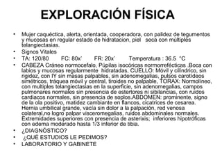 EXPLORACIÓN FÍSICA  Mujer caquéctica, alerta, orientada, cooperadora, con palidez de tegumentos y mucosas en regular estado de hidratacion, piel  seca con mùltiples telangiectasias.  Signos Vitales TA: 120/80  FC: 80x’  FR: 20x’  Temperatura : 36.5  °C  CABEZA Cráneo normocefalo, Púpilas isocóricas normorrefécticas .Boca con labios y mucosas regularmente  hidratadas, CUELLO: Móvil y cilíndrico, sin rigidez, con IY sin masas palpables, sin adenomegalias, pulsos carotídeos simétricos, tráquea móvil y central, tiroides no palpable, TORAX: Normolíneo, con multiples telangiectasias en la superficie, sin adenomegalias, campos pulmonares normales sin presencia de estertores ni sibilancias, con ruidos cardiacos normales, sin presencia de soplos.ABDOMEN: prominente, signo de la ola positivo, matidez cambiante en flancos, cicatrices de cesarea.  Hernia umbilical grande, vacía sin dolor a la palpación, red venosa colateral,no logro palpar visceromegalias, ruidos abdominales normales. Extremidades superiores con presencia de asterixis;  inferiores hipotróficas con edema moderado hasta 1/3 inferior de tibia. ¿DIAGNÓSTICO? ¿QUÉ ESTUDIOS LE PEDIMOS? LABORATORIO Y GABINETE 