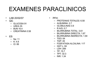 EXAMENES PARACLINICOS LAB 20/02/07 QS: GLUCOSA 91 UREA 35 BUN 16.4 CREATININA 0.58 ES Na: 11 K: 4.8 Cl: 88 PFH: PROTEINAS TOTALES: 6.58 ALBUMINA: 2.7 GLOBULINAS 3.9 R A/G: 0.7 BILIRRUBINA TOTAL: 3.61 BILIRRUBINA DIRECTA: 1.67 BILIRRUBINA INDIRECTA: 1.94 TGO: 64 TGP: 49 FOSFATASA ALCALINA: 117 GGT L: 84 LDH: 289 TP: 15.7 TPT: 32.3 INR: 1.34 