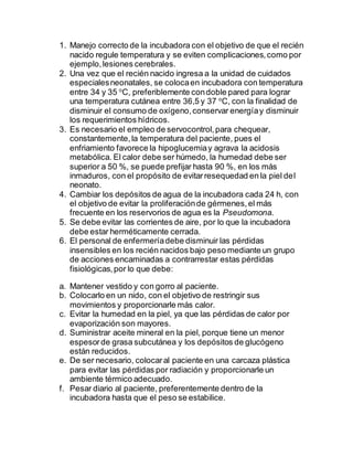 1. Manejo correcto de la incubadora con el objetivo de que el recién
nacido regule temperatura y se eviten complicaciones,como por
ejemplo,lesiones cerebrales.
2. Una vez que el recién nacido ingresa a la unidad de cuidados
especialesneonatales, se colocaen incubadora con temperatura
entre 34 y 35 o
C, preferiblemente condoble pared para lograr
una temperatura cutánea entre 36,5 y 37 o
C, con la finalidad de
disminuir el consumo de oxígeno,conservar energíay disminuir
los requerimientos hídricos.
3. Es necesario el empleo de servocontrol,para chequear,
constantemente,la temperatura del paciente, pues el
enfriamiento favorece la hipoglucemiay agrava la acidosis
metabólica. El calor debe ser húmedo, la humedad debe ser
superior a 50 %, se puede prefijar hasta 90 %, en los más
inmaduros, con el propósito de evitarresequedad en la piel del
neonato.
4. Cambiar los depósitos de agua de la incubadora cada 24 h, con
el objetivo de evitar la proliferaciónde gérmenes,el más
frecuente en los reservorios de agua es la Pseudomona.
5. Se debe evitar las corrientes de aire, por lo que la incubadora
debe estar herméticamente cerrada.
6. El personal de enfermeríadebe disminuir las pérdidas
insensibles en los recién nacidos bajo peso mediante un grupo
de acciones encaminadas a contrarrestar estas pérdidas
fisiológicas,por lo que debe:
a. Mantener vestido y con gorro al paciente.
b. Colocarlo en un nido, con el objetivo de restringir sus
movimientos y proporcionarle más calor.
c. Evitar la humedad en la piel, ya que las pérdidas de calor por
evaporización son mayores.
d. Suministrar aceite mineral en la piel, porque tiene un menor
espesorde grasa subcutánea y los depósitos de glucógeno
están reducidos.
e. De ser necesario, colocaral paciente en una carcaza plástica
para evitar las pérdidas por radiación y proporcionarle un
ambiente térmico adecuado.
f. Pesar diario al paciente, preferentemente dentro de la
incubadora hasta que el peso se estabilice.
 