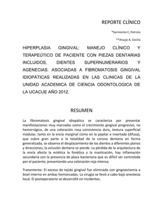 REPORTE CLÍNICO
*Sarmiento C, Patricio
**Araujo A, Cecilia
HIPERPLASIA GINGIVAL: MANEJO CLÍNICO Y
TERAPEÚTICO DE PACIENTE CON PIEZAS DENTARIAS
INCLUIDOS, DIENTES SUPERNUMERARIOS Y
AGENECIAS. ASOCIADAS A FIBROMATOSIS GINGIVAL
IDIOPÁTICAS REALIZADAS EN LAS CLINICAS DE LA
UNIDAD ACADEMICA DE CIENCIA ODONTOLOGICA DE
LA UCACUE AÑO 2012.
RESUMEN
La fibromatosis gingival idiopática se caracteriza por presentar
manifestaciones muy marcadas como el crecimiento gingival progresivo, no
hemorrágico, de una coloración rosa consistencia dura, textura superficial
modular, tanto en la encía marginal como en la papilar e insertada (difusa),
que cubre gran parte o la totalidad de la corona dentaria en forma
generalizada, se observa el desplazamiento de los dientes a diferentes planos
y direcciones; la oclusión dentaria se pierde. La pérdida de la arquitectura de
la encía afecta la estética la fonética y la masticación, hay inflamación
secundaria con la presencia de placa bacteriana que es difícil ser controlada
por el paciente, presentando una coloración roja intensa.
Tratamiento: El exceso de tejido gingival fue eliminado con gingivectomía a
bisel interno en ambas hemiarcadas. La cirugía se llevó a cabo bajo anestesia
local. El postoperatorio se desarrolló sin incidentes.
 