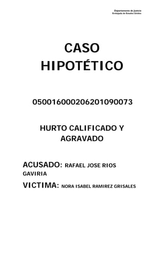Departamento de Justicia
Embajada de Estados Unidos
CASO
HIPOTÉTICO
050016000206201090073
HURTO CALIFICADO Y
AGRAVADO
ACUSADO: RAFAEL JOSE RIOS
GAVIRIA
VICTIMA: NORA ISABEL RAMIREZ GRISALES
 