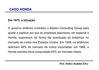 Prof. Helton Haddad Silva
CASO HONDACASO HONDA
Em 1975, a situação:
O governo britânico contratou o Boston Consulting Group para
ajudar a explicar por que as empresas japonesas, em especial a
Honda, superavam de forma tão acentuada as britânicas no
mercado de motos dos Estados Unidos. Em 1959, os britânicos
detinham 49% do mercado de motos importadas; em 1966, a
Honda sozinha havia conquistado 63% do mercado inteiro.
 