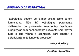 Prof. Helton Haddad Silva
“Estratégias podem se formar assim como serem
formuladas. Não há estratégias puramente
deliberadas ou puramente emergentes. Nenhuma
organização tem conhecimento suficiente para prever
tudo o que venha a acontecer, para ignorar a
aprendizagem ao longo do processo”.
Henry Mintzberg
FORMAFORMAÇÃÇÃO DA ESTRATO DA ESTRATÉÉGIAGIA
 