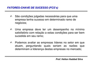 Prof. Helton Haddad Silva
São condições julgadas necessárias para que uma
empresa tenha sucesso em determinado ramo de
negócios;
Uma empresa deve ter um desempenho no mínimo
satisfatório com relação a estas condições para ser bem
sucedida em seu ramo;
Podemos avaliar as empresas líderes no setor em que
atuam, perguntando quais seriam as razões que
determinam a liderança destas empresas no mercado;
FATORESFATORES--CHAVE DE SUCESSO (FCSCHAVE DE SUCESSO (FCS’’s)s)
 