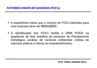 Prof. Helton Haddad Silva
A experiência indica que o número de FCS’s definidos para
uma empresa deve ser REDUZIDO;REDUZIDO;
A identificação dos FCS’s facilita e CRIA FOCOCRIA FOCO na
seqüência da fase analítica do processo de Planejamento
Estratégico (análise de variáveis ambientais críticas de
natureza externa e interna ao empreendimento).
FATORESFATORES--CHAVE DE SUCESSO (FCSCHAVE DE SUCESSO (FCS’’s)s)
 