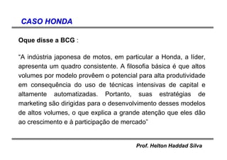 Prof. Helton Haddad Silva
CASO HONDACASO HONDA
Oque disse a BCG :
“A indústria japonesa de motos, em particular a Honda, a líder,
apresenta um quadro consistente. A filosofia básica é que altos
volumes por modelo provêem o potencial para alta produtividade
em consequência do uso de técnicas intensivas de capital e
altamente automatizadas. Portanto, suas estratégias de
marketing são dirigidas para o desenvolvimento desses modelos
de altos volumes, o que explica a grande atenção que eles dão
ao crescimento e à participação de mercado”
 