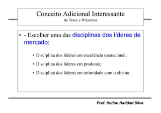 Prof. Helton Haddad Silva
Conceito Adicional Interessante
de Tracy e Wieserma
• - Escolher uma das disciplinas dos líderes de
mercado:
• Disciplina dos líderes em excelência operacional;
• Disciplina dos líderes em produtos;
• Disciplina dos líderes em intimidade com o cliente.
 
