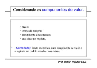 Prof. Helton Haddad Silva
Considerando os componentes de valor:
• preço;
• tempo de compra;
• atendimento diferenciado;
• qualidade no produto.
• - Como fazer: tendo excelência num componente de valor e
atingindo um padrão razoável nos outros.
 
