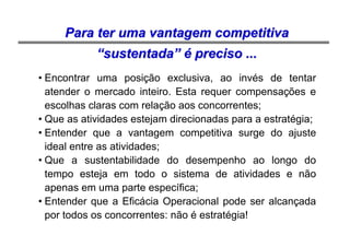 Prof. Helton Haddad Silva
• Encontrar uma posição exclusiva, ao invés de tentar
atender o mercado inteiro. Esta requer compensações e
escolhas claras com relação aos concorrentes;
• Que as atividades estejam direcionadas para a estratégia;
• Entender que a vantagem competitiva surge do ajuste
ideal entre as atividades;
• Que a sustentabilidade do desempenho ao longo do
tempo esteja em todo o sistema de atividades e não
apenas em uma parte específica;
• Entender que a Eficácia Operacional pode ser alcançada
por todos os concorrentes: não é estratégia!
Para ter uma vantagem competitivaPara ter uma vantagem competitiva
““sustentadasustentada”” éé preciso ...preciso ...
 