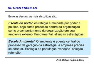 Prof. Helton Haddad Silva
OUTRAS ESCOLASOUTRAS ESCOLAS
Entre as demais, as mais discutidas são:
Escola de poder: estratégia é moldada por poder e
política, seja como processo dentro da organização
como o comportamento da organização em seu
ambiente externo. Fundamental: alianças estratégicas;
Escola Ambiental: O ambiente é agente central do
processo de geração da estratégia, a empresa precisa
se adaptar. Ecologia da população: variação- seleção-
retenção.
 