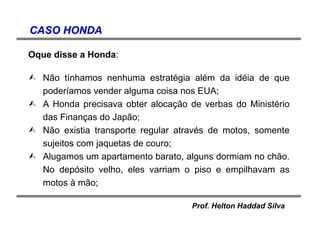 Prof. Helton Haddad Silva
CASO HONDACASO HONDA
Oque disse a Honda:
Não tínhamos nenhuma estratégia além da idéia de que
poderíamos vender alguma coisa nos EUA;
A Honda precisava obter alocação de verbas do Ministério
das Finanças do Japão;
Não existia transporte regular através de motos, somente
sujeitos com jaquetas de couro;
Alugamos um apartamento barato, alguns dormiam no chão.
No depósito velho, eles varriam o piso e empilhavam as
motos à mão;
 