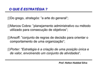 Prof. Helton Haddad Silva
O QUEO QUE ÉÉ ESTRATESTRATÉÉGIA ?GIA ?
Do grego, strategós: ”a arte do general“;
Marcos Cobra: ”planejamento administrativo ou método
utilizado para consecução de objetivos“;
Ansoff: ”conjunto de regras de decisão para orientar o
comportamento de uma organização“;
Porter: “Estratégia é a criação de uma posição única e
de valor, envolvendo um conjunto de atividades“.
 