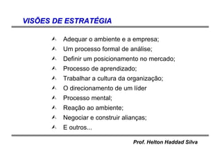 Prof. Helton Haddad Silva
VISVISÕÕES DE ESTRATES DE ESTRATÉÉGIAGIA
Adequar o ambiente e a empresa;
Um processo formal de análise;
Definir um posicionamento no mercado;
Processo de aprendizado;
Trabalhar a cultura da organização;
O direcionamento de um líder
Processo mental;
Reação ao ambiente;
Negociar e construir alianças;
E outros...
 