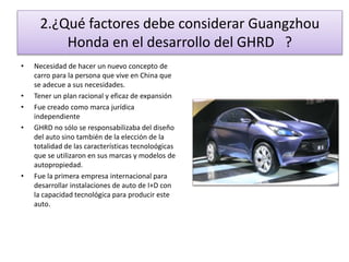 2.¿Qué factores debe considerar Guangzhou 
Honda en el desarrollo del GHRD ? 
• Necesidad de hacer un nuevo concepto de 
carro para la persona que vive en China que 
se adecue a sus necesidades. 
• Tener un plan racional y eficaz de expansión 
• Fue creado como marca jurídica 
independiente 
• GHRD no sólo se responsabilizaba del diseño 
del auto sino también de la elección de la 
totalidad de las características tecnoloógicas 
que se utilizaron en sus marcas y modelos de 
autopropiedad. 
• Fue la primera empresa internacional para 
desarrollar instalaciones de auto de I+D con 
la capacidad tecnológica para producir este 
auto. 
 