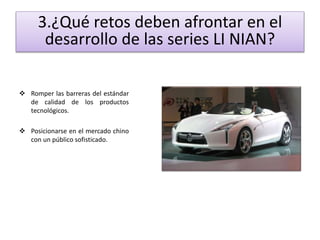 3.¿Qué retos deben afrontar en el 
desarrollo de las series LI NIAN? 
 Romper las barreras del estándar 
de calidad de los productos 
tecnológicos. 
 Posicionarse en el mercado chino 
con un público sofisticado. 
 