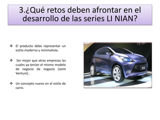 3.¿Qué retos deben afrontar en el 
desarrollo de las series LI NIAN? 
 El producto debe representar un 
estilo moderno y minimalista. 
 Ser mejor que otras empresas las 
cuales ya tenían el mismo modelo 
de negocio de negocio (Joint 
Venture) . 
 Un concepto nuevo en el estilo de 
carro. 
