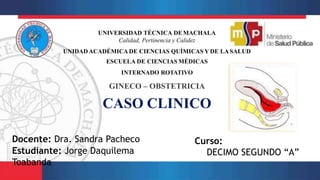 UNIVERSIDAD TÉCNICA DEMACHALA
Calidad, Pertinencia y Calidez
UNIDADACADÉMICA DE CIENCIAS QUÍMICAS Y DE LASALUD
ESCUELA DE CIENCIAS MÉDICAS
INTERNADO ROTATIVO
GINECO – OBSTETRICIA
CASO CLINICO
Docente: Dra. Sandra Pacheco
Estudiante: Jorge Daquilema
Toabanda
Curso:
DECIMO SEGUNDO “A”
 
