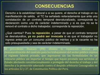 CONSECUENCIAS
Derecho a la estabilidad laboral o si se quiere, el derecho al trabajo en su
manifestación de salida, el TC ha señalado reiteradamente que ante una
constatación de un contrato temporal desnaturalizado, corresponde su
declaración como uno de carácter indeterminado y si es que no se le
renovó el contrato a dicho trabajador, corresponde la reposición.
¿Qué cambia? Pues la reposición, a pesar de que el contrato temporal
se desnaturalice, ya no podrá ser invocada si es que el trabajador no
ingreso antes por un concurso público de méritos y si la vacante no ha
sido presupuestada y sea de carácter indeterminado.
El precedente Huatuco (PH) elimina la reposición laboral por
desnaturalización del contrato para los trabajadores del sector público sujetos
al régimen laboral privado, que ingresaron sin las formalidades de un
concurso público sin importar el tiempo que hayan prestado sus servicios al
Estado afectando constitucionalmente a protegido del derecho al trabajo y del
derecho a la protección adecuado contra el despido arbitrario Consagrados en
los artículos 22 y 27, de Constitución Política del Perú.
 