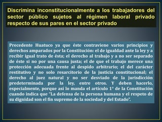 Discrimina inconstitucionalmente a los trabajadores del
sector público sujetos al régimen laboral privado
respecto de sus pares en el sector privado
Precedente Huatuco ya que éste contraviene varios principios y
derechos amparados por la Constitución: el de igualdad ante la ley y a
recibir igual trato de ésta; el derecho al trabajo y a no ser separado
de éste si no por una causa justa; el de que el trabajo merece una
protección adecuada frente al despido arbitrario; el del carácter
restitutivo y no solo resarcitorio de la justicia constitucional; el
derecho al juez natural y no ser desviado de la jurisdicción
predeterminada por la ley, entre otros. Y deben hacerlo,
especialmente, porque así lo manda el artículo 1° de la Constitución
cuando indica que “La defensa de la persona humana y el respeto de
su dignidad son el fin supremo de la sociedad y del Estado”.
 