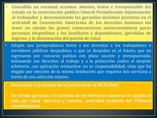 • Convalida un eventual accionar abusivo, lesivo e irresponsable del
estado en la contratación publica laboral Perjudicando injustamente
al trabajador y desconociendo las garantías mínimas previstas en el
articulo8 de Convención Americana de los derechos humanos sin
tener en cuenta las graves consecuencias socioeconómicas paras
personas despedidas y los familiares y dependientes. (pérdidas de
ingreso, y la disminución del patrón de vida)
• Adopta una jurisprudencia lesiva a los derechos a los trabajadores o
servidores públicos despedidos, o que se despidan en el futuro, que no
ingresaron por concurso publico con plaza vacante y presupuestada,
lesionando sus derechos al trabajo y a la protección contra el despido
arbitrario, con aplicación retroactiva: no es responsabilidad, visto que fui
elegido por elección de la misma Institución que requeria mis servicios a
través de una selección masiva.
• Desconoce el principio de la primacía de la REALIDAD
• No brinda garantía a la defensa de los derechos humanos ni amplia ni
vela por cabal ejercicio y respeto, actividad exclusiva del Tribunal
Constitucional
 