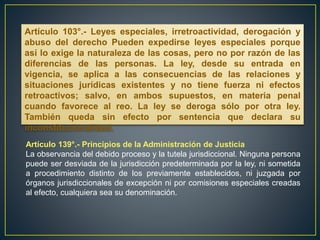 Artículo 103°.- Leyes especiales, irretroactividad, derogación y
abuso del derecho Pueden expedirse leyes especiales porque
así lo exige la naturaleza de las cosas, pero no por razón de las
diferencias de las personas. La ley, desde su entrada en
vigencia, se aplica a las consecuencias de las relaciones y
situaciones jurídicas existentes y no tiene fuerza ni efectos
retroactivos; salvo, en ambos supuestos, en materia penal
cuando favorece al reo. La ley se deroga sólo por otra ley.
También queda sin efecto por sentencia que declara su
inconstitucionalidad.
Artículo 139°.- Principios de la Administración de Justicia
La observancia del debido proceso y la tutela jurisdiccional. Ninguna persona
puede ser desviada de la jurisdicción predeterminada por la ley, ni sometida
a procedimiento distinto de los previamente establecidos, ni juzgada por
órganos jurisdiccionales de excepción ni por comisiones especiales creadas
al efecto, cualquiera sea su denominación.
 