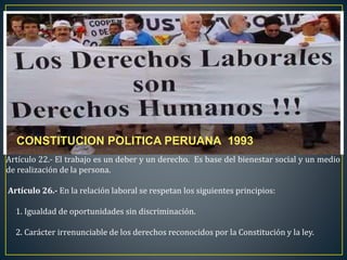 Artículo 22.- El trabajo es un deber y un derecho. Es base del bienestar social y un medio
de realización de la persona.
Artículo 26.- En la relación laboral se respetan los siguientes principios:
1. Igualdad de oportunidades sin discriminación.
2. Carácter irrenunciable de los derechos reconocidos por la Constitución y la ley.
CONSTITUCION POLITICA PERUANA 1993
 