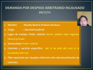 1. Nombre : Rosalía Beatriz Huatuco Huatuco
2. Cargo : Secretaria judicial
3. Lugar de trabajo: Poder Judicial: Sector público bajo régimen
laboral privado
4. Demandado: Poder Judicial
5. Contrato x servicio específico: del 01 de julio del 2010 al 15
noviembre del 2011.
6. Pide reposición por despido arbitrario ante desnaturalización de
contrato.
DEMANDA POR DESPIDO ARBITRARIO INCAUSADO
06/12/11:
 