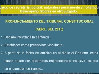 cargo de secretaria judicial: naturaleza permanente y no tempor
Desempeño labores en otro juzgado.
SENTENCIA
PRONUNCIAMIENTO DEL TRIBUNAL CONSTITUCIONAL
(ABRIL DEL 2015)
1. Declara infundada la demanda.
2. Establecer como precedente vinculante
3. A partir de la fecha de emisión en el diario el Peruano, estos
casos deben ser declarados improcedentes inclusive los que
se encuentren en trámite..
 