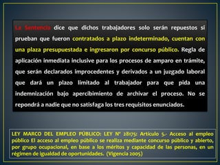 La Sentencia dice que dichos trabajadores solo serán repuestos si
prueban que fueron contratados a plazo indeterminado, cuentan con
una plaza presupuestada e ingresaron por concurso público. Regla de
aplicación inmediata inclusive para los procesos de amparo en trámite,
que serán declarados improcedentes y derivados a un juzgado laboral
que dará un plazo limitado al trabajador para que pida una
indemnización bajo apercibimiento de archivar el proceso. No se
repondrá a nadie que no satisfaga los tres requisitos enunciados.
LEY MARCO DEL EMPLEO PÚBLICO: LEY Nº 28175: Artículo 5.- Acceso al empleo
público El acceso al empleo público se realiza mediante concurso público y abierto,
por grupo ocupacional, en base a los méritos y capacidad de las personas, en un
régimen de igualdad de oportunidades. (Vigencia 2005)
 