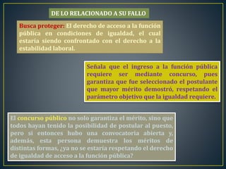 Busca proteger: El derecho de acceso a la función
pública en condiciones de igualdad, el cual
estaría siendo confrontado con el derecho a la
estabilidad laboral.
Señala que el ingreso a la función pública
requiere ser mediante concurso, pues
garantiza que fue seleccionado el postulante
que mayor mérito demostró, respetando el
parámetro objetivo que la igualdad requiere.
El concurso público no solo garantiza el mérito, sino que
todos hayan tenido la posibilidad de postular al puesto,
pero si entonces hubo una convocatoria abierta y,
además, esta persona demuestra los méritos de
distintas formas, ¿ya no se estaría respetando el derecho
de igualdad de acceso a la función pública?
DE LO RELACIONADO A SU FALLO
 