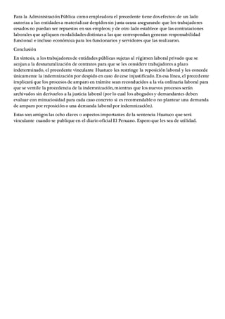 Para la Administración Pública como empleadora el precedente tiene dos efectos: de un lado
autoriza a las entidades a materializar despidos sin justa causa asegurando que los trabajadores
cesados no puedan ser repuestos en sus empleos; y de otro lado establece que las contrataciones
laborales que apliquen modalidades distintas a las que correspondan generan responsabilidad
funcional e incluso económica para los funcionarios y servidores que las realizaron.
Conclusión
En síntesis, a los trabajadores de entidades públicas sujetas al régimen laboral privado que se
acojan a la desnaturalización de contratos para que se les considere trabajadores a plazo
indeterminado, el precedente vinculante Huatuco les restringe la reposición laboral y les concede
únicamente la indemnización por despido en caso de cese injustificado. En esa línea, el precedente
implicará que los procesos de amparo en trámite sean reconducidos a la vía ordinaria laboral para
que se ventile la procedencia de la indemnización, mientras que los nuevos procesos serán
archivados sin derivarlos a la justicia laboral (por lo cual los abogados y demandantes deben
evaluar con minuciosidad para cada caso concreto si es recomendable o no plantear una demanda
de amparo por reposición o una demanda laboral por indemnización).
Estas son amigos las ocho claves o aspectos importantes de la sentencia Huatuco que será
vinculante cuando se publique en el diario oficial El Peruano. Espero que les sea de utilidad.
 