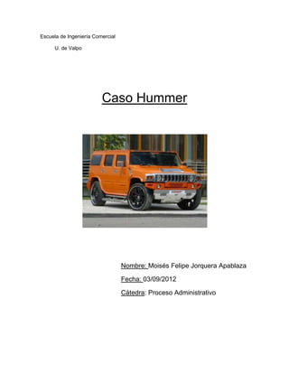 Escuela de Ingeniería Comercial

     U. de Valpo




                         Caso Hummer




                                  Nombre: Moisés Felipe Jorquera Apablaza

                                  Fecha: 03/09/2012

                                  Cátedra: Proceso Administrativo
 