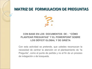 MATRIZ DE  FORMULACION DE PREGUNTAS  CON BASE EN LOS  DOCUMENTOS  DE :  “CÓMO PLANTEAR PREGUNTAS” Y EL POWERPOINT SOBRE LOS DÉFICIT GLOBAL Y DE GRIETA Con esta actividad se pretende, que ustedes reconozcan la necesidad de centrar la atención en el planteamiento de “la Pregunta”, como el punto de partida y no el fin de un proceso de indagación o de búsqueda.  