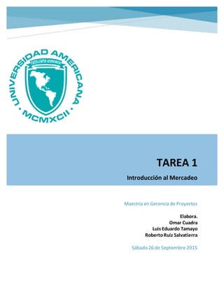 TAREA 1
Introducción al Mercadeo
Maestría en Gerencia de Proyectos
Elabora.
Omar Cuadra
Luis Eduardo Tamayo
RobertoRuiz Salvatierra
Sábado 26 de Septiembre 2015
 